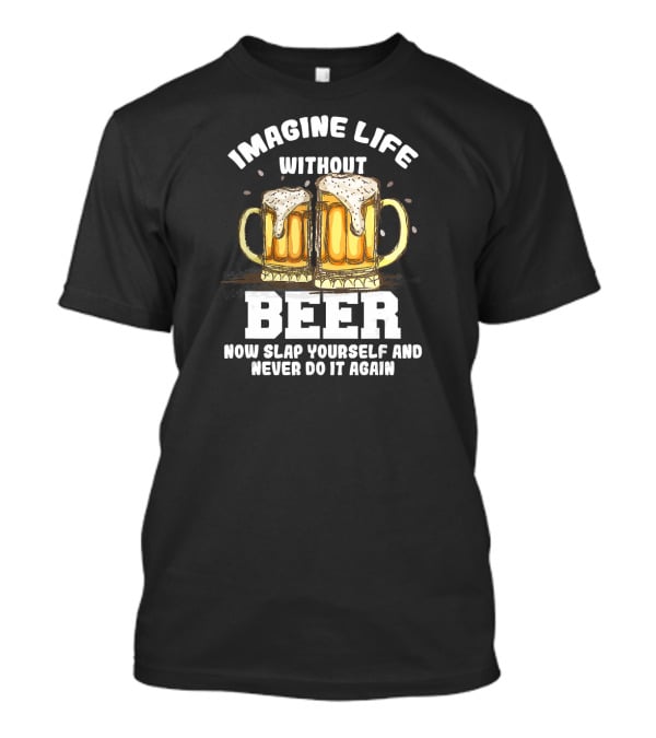 Imagine Life Without Beer Now Slap Yourself And Never Do It Again T-Shirt