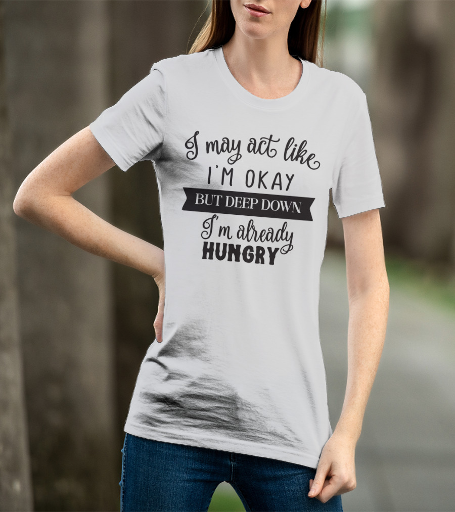 I May Act Like I'm Okay But Deep Down I'm Already Hungry T-Shirt