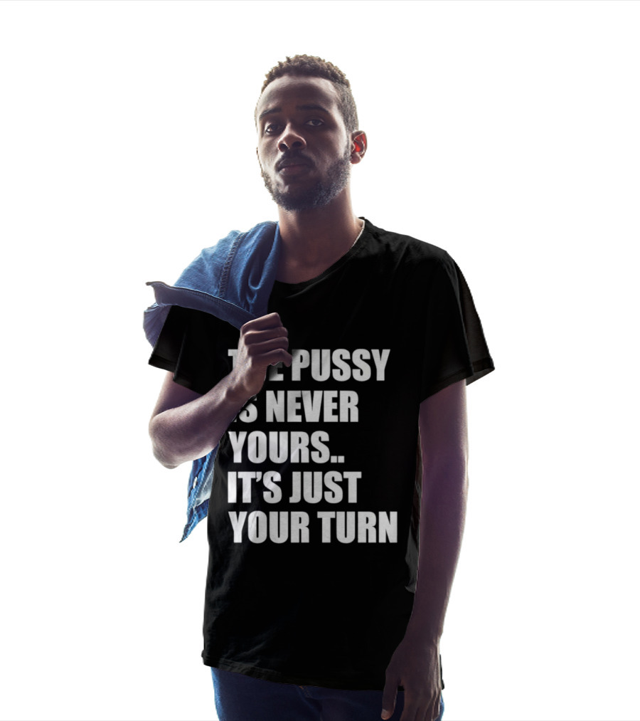 The Pussy Is Never Yours It's Just Your Turn T-Shirt