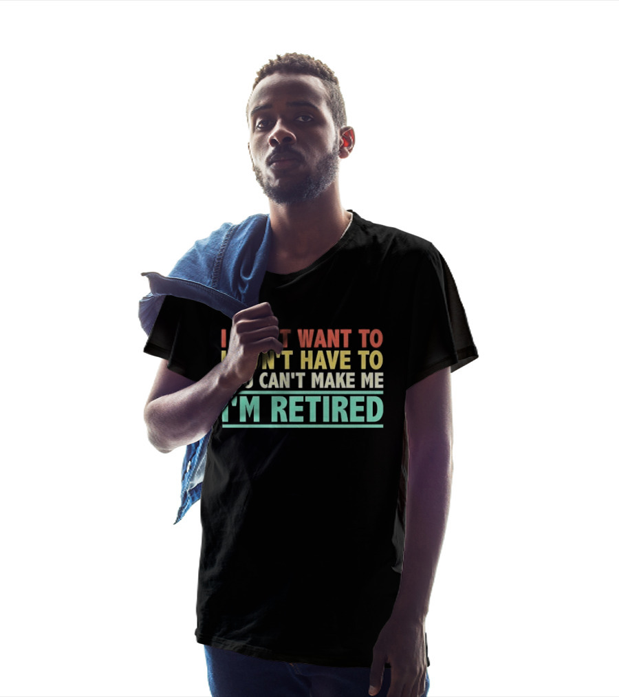 I Don't Want To I Don't Have To You Can't Make Me I'm Retired T-Shirt