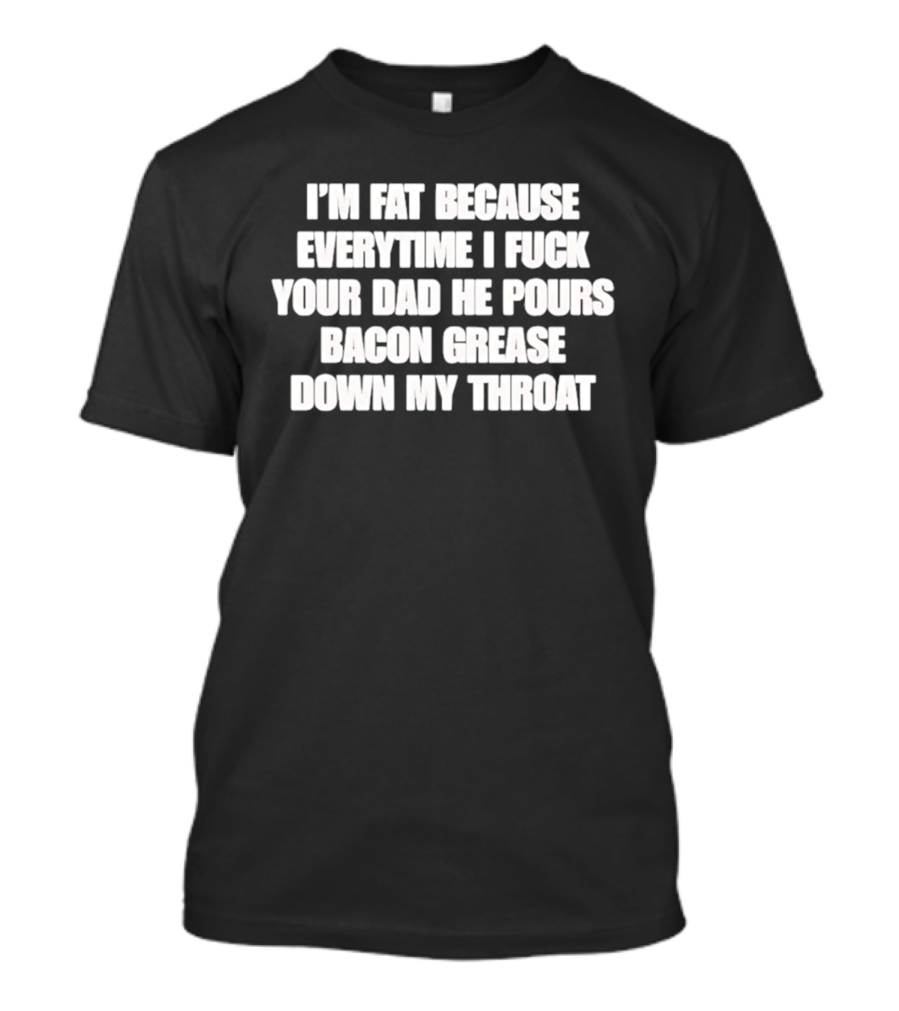 I'm Fat Because Everytime I Fuck Your Dad He Pours Bacon Grease Down My Throat T-Shirt