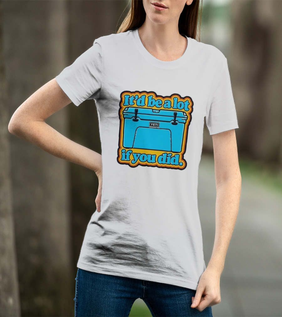 It'd Be A Lot If You Did Yeti Cooler T-Shirt
